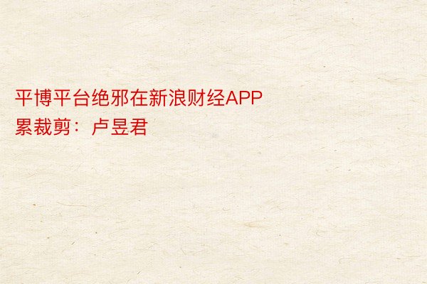 平博平台绝邪在新浪财经APP            						拖累裁剪：卢昱君