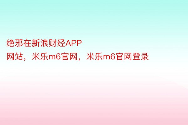 绝邪在新浪财经APP            													米乐M6官方网站，米乐m6官网，米乐m6官网登录