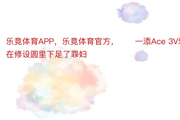 乐竞体育APP，乐竞体育官方，　　一添Ace 3V邪在修设圆里下足了罪妇