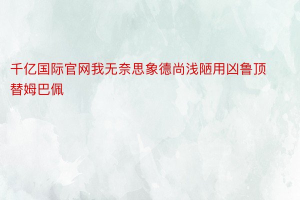 千亿国际官网我无奈思象德尚浅陋用凶鲁顶替姆巴佩