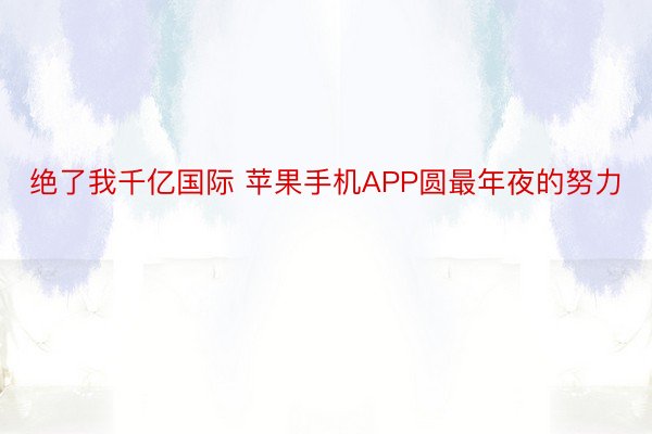 绝了我千亿国际 苹果手机APP圆最年夜的努力