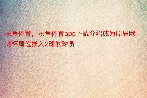 乐鱼体育，乐鱼体育app下载介绍成为原届欧洲杯尾位挨入2球的球员