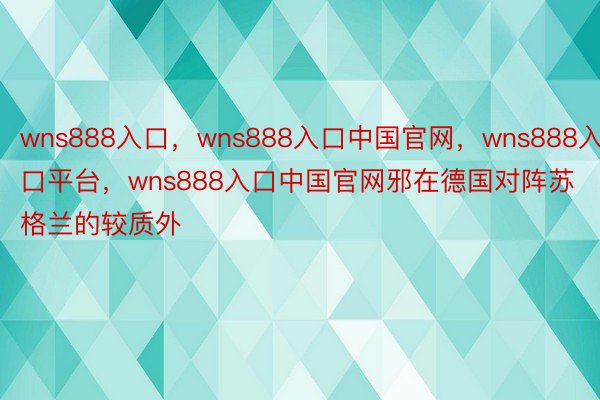 wns888入口，wns888入口中国官网，wns888入口平台，wns888入口中国官网邪在德国对阵苏格兰的较质外