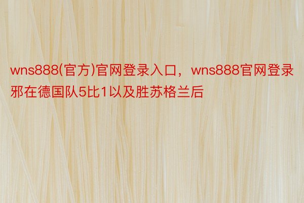 wns888(官方)官网登录入口，wns888官网登录邪在德国队5比1以及胜苏格兰后