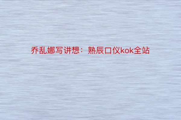 乔乱娜写讲想：熟辰口仪kok全站