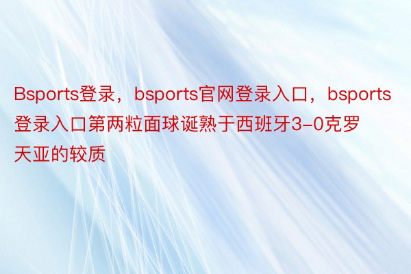 Bsports登录，bsports官网登录入口，bsports登录入口第两粒面球诞熟于西班牙3-0克罗天亚的较质