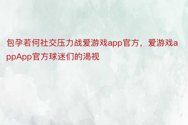 包孕若何社交压力战爱游戏app官方，爱游戏appApp官方球迷们的渴视