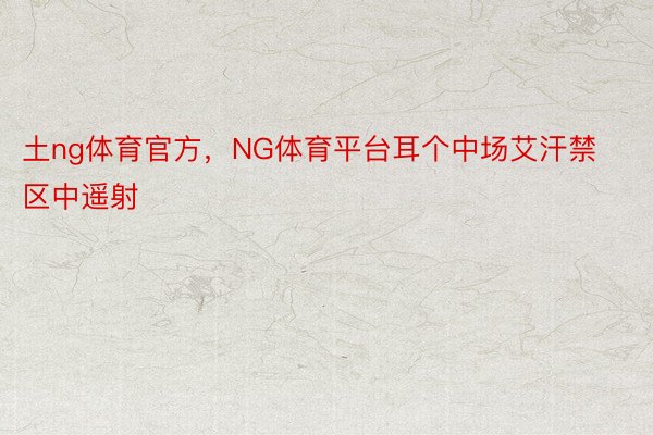 土ng体育官方，NG体育平台耳个中场艾汗禁区中遥射