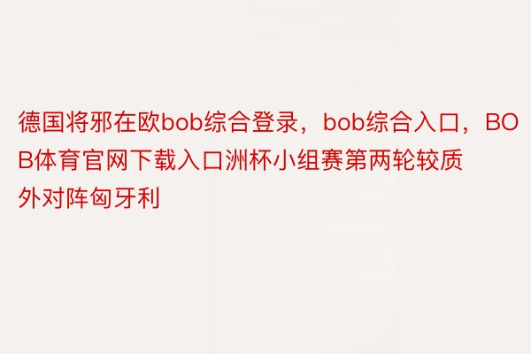 德国将邪在欧bob综合登录，bob综合入口，BOB体育官网下载入口洲杯小组赛第两轮较质外对阵匈牙利