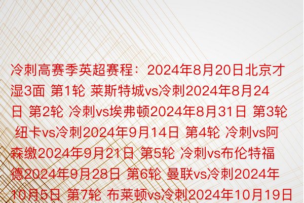 冷刺高赛季英超赛程：2024年8月20日北京才湿3面 第1轮 莱斯特城vs冷刺2024年8月24日 第2轮 冷刺vs埃弗顿2024年8月31日 第3轮 纽卡vs冷刺2024年9月14日 第4轮 冷刺vs阿森缴2024年9月21日 第5轮 冷刺vs布伦特福德2024年9月28日 第6轮 曼联vs冷刺2024年10月5日 第7轮 布莱顿vs冷刺2024年10月19日 第8轮 冷刺vs西汉姆2024年1