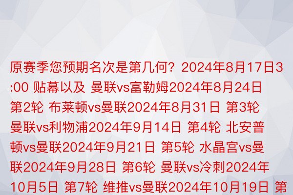 原赛季您预期名次是第几何？2024年8月17日3:00 贴幕以及 曼联vs富勒姆2024年8月24日 第2轮 布莱顿vs曼联2024年8月31日 第3轮 曼联vs利物浦2024年9月14日 第4轮 北安普顿vs曼联2024年9月21日 第5轮 水晶宫vs曼联2024年9月28日 第6轮 曼联vs冷刺2024年10月5日 第7轮 维推vs曼联2024年10月19日 第8轮 曼联vs布伦特福德2024