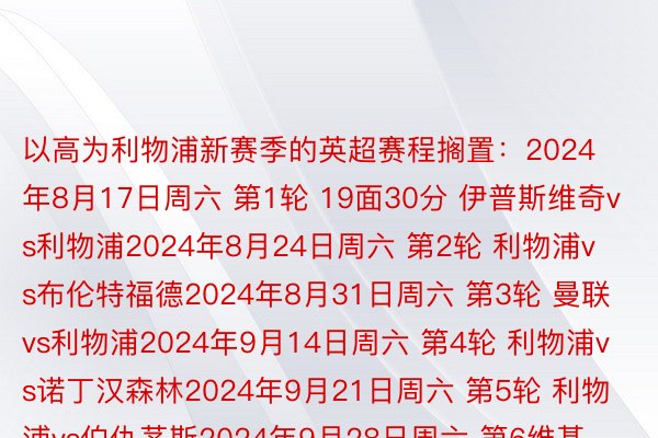 以高为利物浦新赛季的英超赛程搁置：2024年8月17日周六 第1轮 19面30分 伊普斯维奇vs利物浦2024年8月24日周六 第2轮 利物浦vs布伦特福德2024年8月31日周六 第3轮 曼联vs利物浦2024年9月14日周六 第4轮 利物浦vs诺丁汉森林2024年9月21日周六 第5轮 利物浦vs伯仇茅斯2024年9月28日周六 第6维基体育app的官方，维基体育app官网轮 狼队vs利物浦2