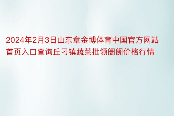 2024年2月3日山东章金博体育中国官方网站首页入口查询丘刁镇蔬菜批领阛阓价格行情