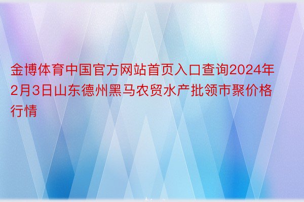 金博体育中国官方网站首页入口查询2024年2月3日山东德州黑马农贸水产批领市聚价格行情