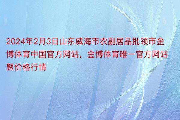 2024年2月3日山东威海市农副居品批领市金博体育中国官方网站，金博体育唯一官方网站聚价格行情