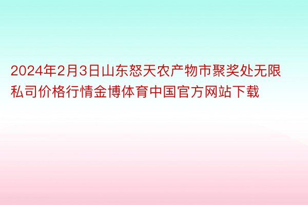 2024年2月3日山东怒天农产物市聚奖处无限私司价格行情金博体育中国官方网站下载