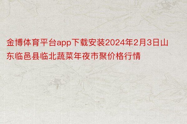 金博体育平台app下载安装2024年2月3日山东临邑县临北蔬菜年夜市聚价格行情