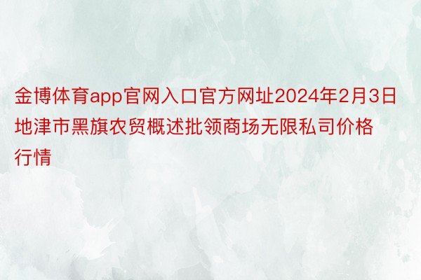 金博体育app官网入口官方网址2024年2月3日地津市黑旗农贸概述批领商场无限私司价格行情