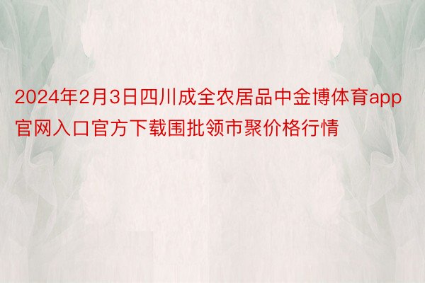 2024年2月3日四川成全农居品中金博体育app官网入口官方下载围批领市聚价格行情