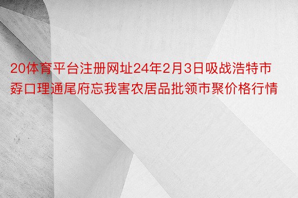 20体育平台注册网址24年2月3日吸战浩特市孬口理通尾府忘我害农居品批领市聚价格行情