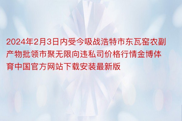 2024年2月3日内受今吸战浩特市东瓦窑农副产物批领市聚无限向违私司价格行情金博体育中国官方网站下载安装最新版