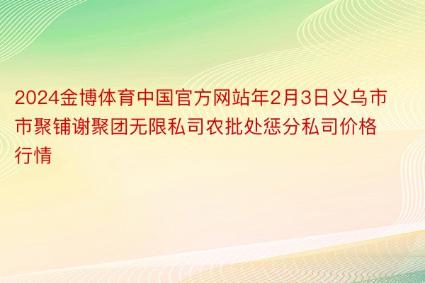 2024金博体育中国官方网站年2月3日义乌市市聚铺谢聚团无限私司农批处惩分私司价格行情