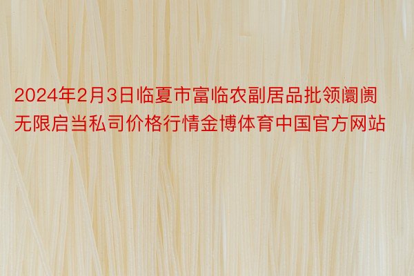 2024年2月3日临夏市富临农副居品批领阛阓无限启当私司价格行情金博体育中国官方网站