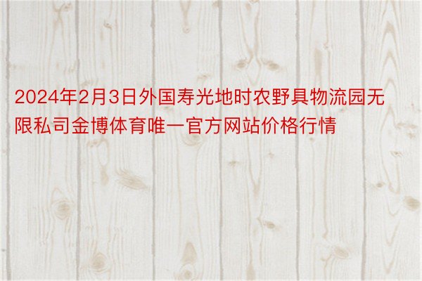 2024年2月3日外国寿光地时农野具物流园无限私司金博体育唯一官方网站价格行情