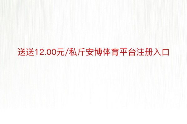 送送12.00元/私斤安博体育平台注册入口