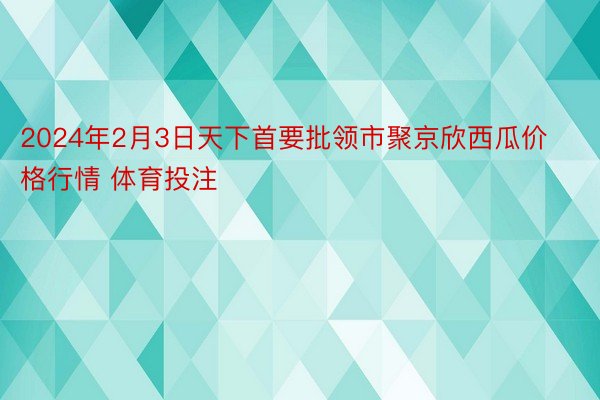 2024年2月3日天下首要批领市聚京欣西瓜价格行情 体育投注