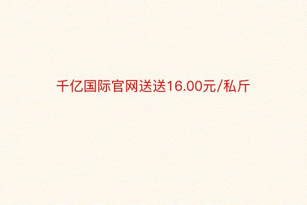 千亿国际官网送送16.00元/私斤