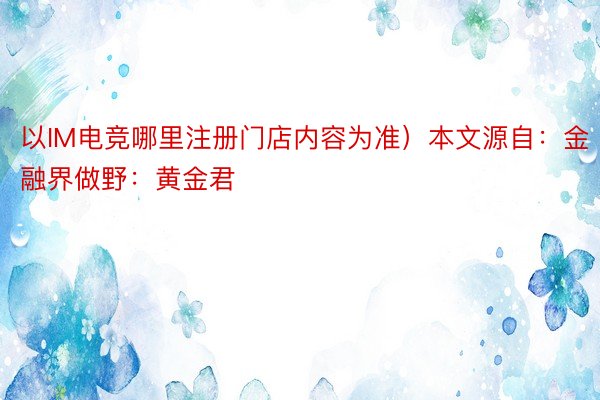 以IM电竞哪里注册门店内容为准）本文源自：金融界做野：黄金君