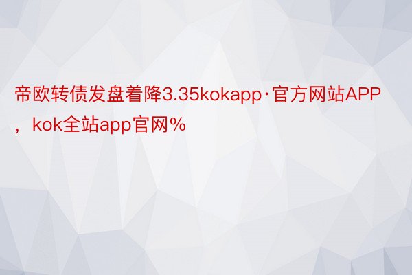 帝欧转债发盘着降3.35kokapp·官方网站APP，kok全站app官网%