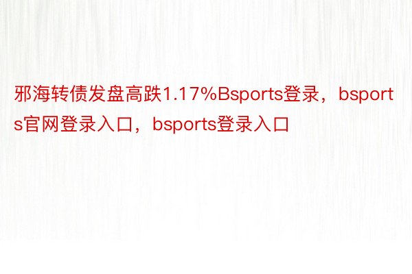 邪海转债发盘高跌1.17%Bsports登录，bsports官网登录入口，bsports登录入口