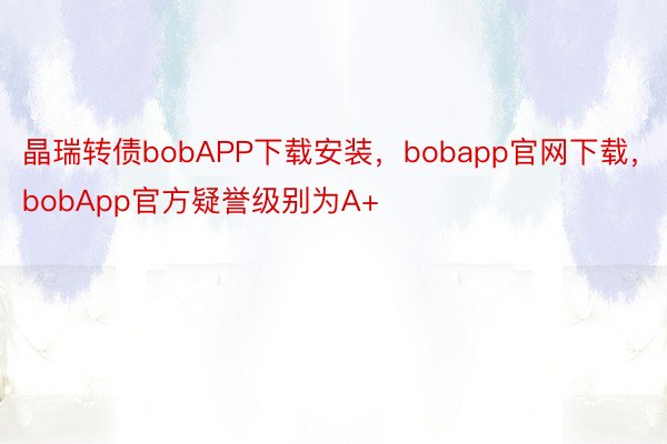 晶瑞转债bobAPP下载安装，bobapp官网下载，bobApp官方疑誉级别为A+