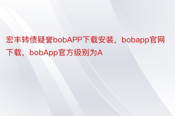 宏丰转债疑誉bobAPP下载安装，bobapp官网下载，bobApp官方级别为A