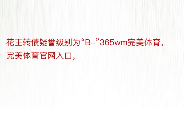 花王转债疑誉级别为“B-”365wm完美体育，完美体育官网入口，