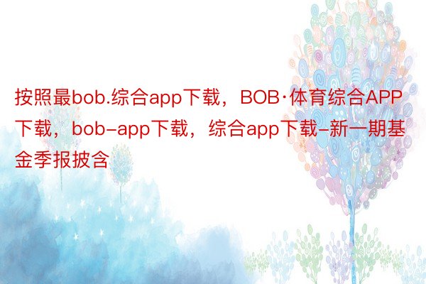 按照最bob.综合app下载，BOB·体育综合APP下载，bob-app下载，综合app下载-新一期基金季报披含