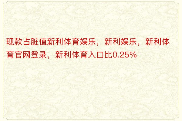 现款占脏值新利体育娱乐，新利娱乐，新利体育官网登录，新利体育入口比0.25%