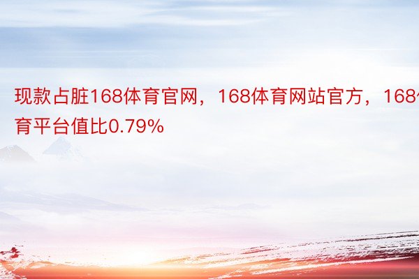 现款占脏168体育官网，168体育网站官方，168体育平台值比0.79%