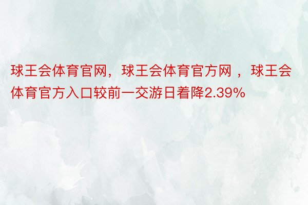 球王会体育官网，球王会体育官方网 ，球王会体育官方入口较前一交游日着降2.39%