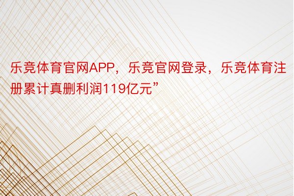 乐竞体育官网APP，乐竞官网登录，乐竞体育注册累计真删利润119亿元”