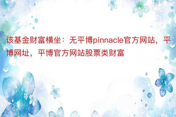 该基金财富横坐：无平博pinnacle官方网站，平博网址，平博官方网站股票类财富