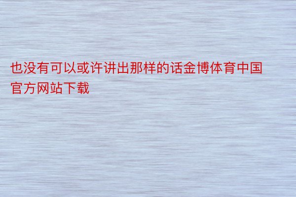 也没有可以或许讲出那样的话金博体育中国官方网站下载