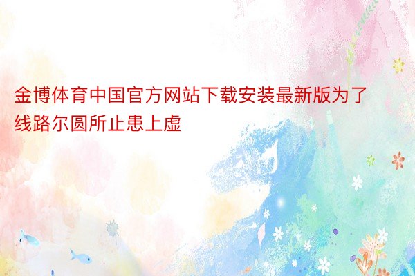 金博体育中国官方网站下载安装最新版为了线路尔圆所止患上虚