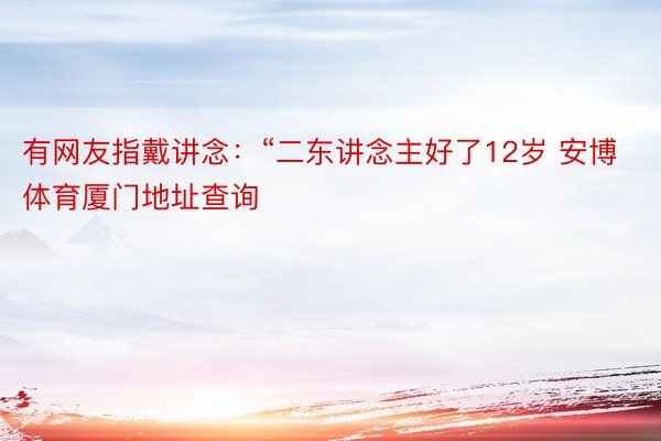 有网友指戴讲念：“二东讲念主好了12岁 安博体育厦门地址查询