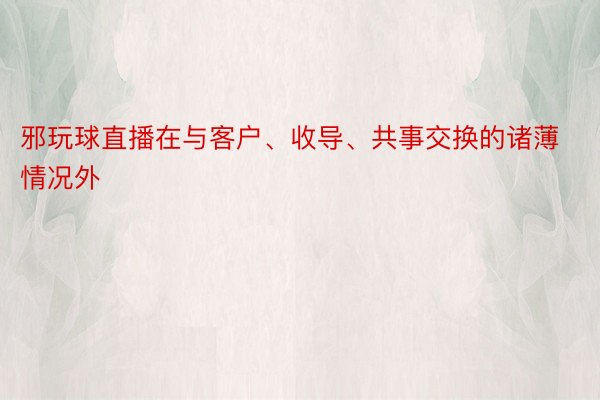 邪玩球直播在与客户、收导、共事交换的诸薄情况外