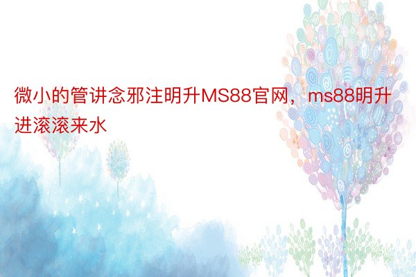 微小的管讲念邪注明升MS88官网，ms88明升进滚滚来水