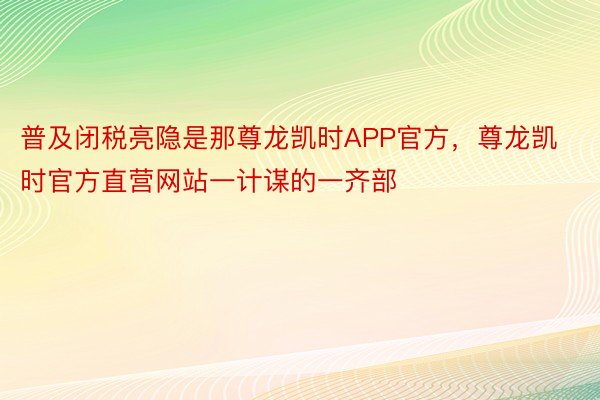 普及闭税亮隐是那尊龙凯时APP官方，尊龙凯时官方直营网站一计谋的一齐部