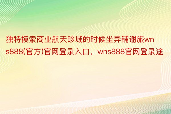 独特摸索商业航天畛域的时候坐异铺谢旅wns888(官方)官网登录入口，wns888官网登录途